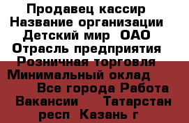 Продавец-кассир › Название организации ­ Детский мир, ОАО › Отрасль предприятия ­ Розничная торговля › Минимальный оклад ­ 25 000 - Все города Работа » Вакансии   . Татарстан респ.,Казань г.